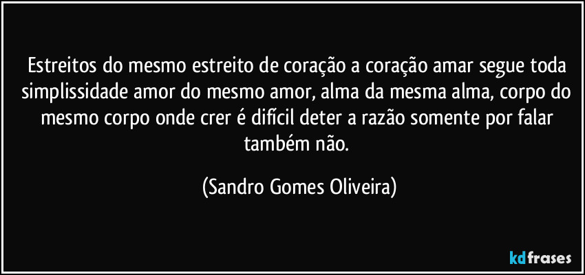 Estreitos do mesmo estreito de coração a coração amar segue toda simplissidade amor do mesmo amor, alma da mesma alma, corpo do mesmo corpo onde crer é difícil deter a razão somente por falar também não. (Sandro Gomes Oliveira)