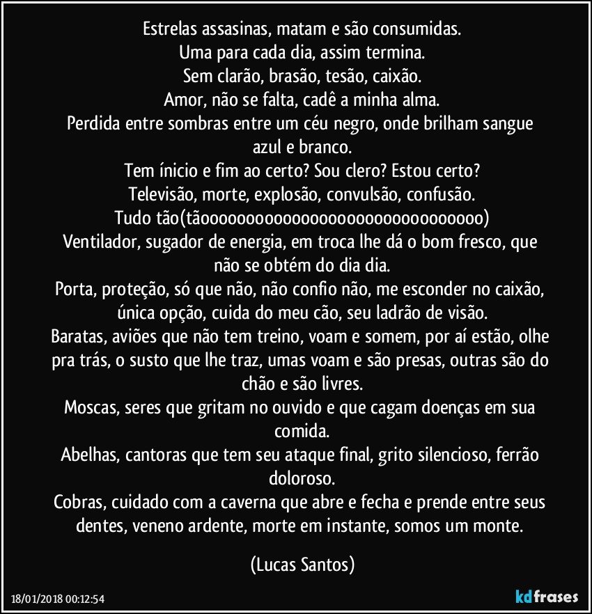 Estrelas assasinas, matam e são consumidas.
Uma para cada dia, assim termina.
Sem clarão, brasão, tesão, caixão.
Amor, não se falta, cadê a minha alma.
Perdida entre sombras entre um céu negro, onde brilham sangue azul e branco.
Tem ínicio e fim ao certo? Sou clero? Estou certo?
Televisão, morte, explosão, convulsão, confusão.
Tudo tão(tãooooooooooooooooooooooooooooooo)
Ventilador, sugador de energia, em troca lhe dá o bom fresco, que não se obtém do dia dia.
Porta, proteção, só que não, não confio não, me esconder no caixão, única opção, cuida do meu cão, seu ladrão de visão.
Baratas, aviões que não tem treino, voam e somem, por aí estão, olhe pra trás, o susto que lhe traz, umas voam e são presas, outras são do chão e são livres.
Moscas, seres que gritam no ouvido e que cagam doenças em sua comida.
Abelhas, cantoras que tem seu ataque final, grito silencioso, ferrão doloroso.
Cobras, cuidado com a caverna que abre e fecha e prende entre seus dentes, veneno ardente, morte em instante, somos um monte. (Lucas Santos)