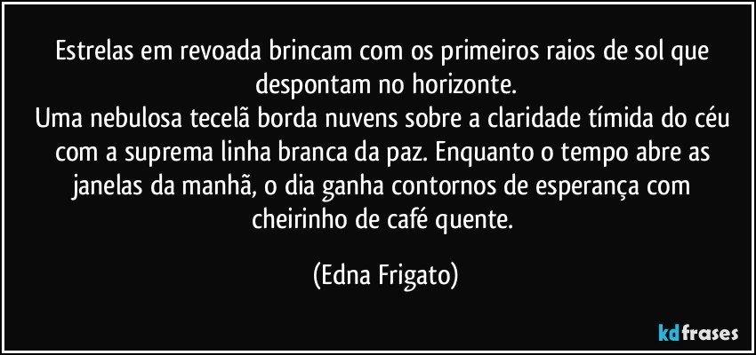Estrelas em revoada brincam com os primeiros raios de sol que despontam no horizonte.
Uma nebulosa tecelã borda nuvens sobre a claridade tímida do céu com a suprema linha branca da paz. Enquanto o tempo abre as janelas da manhã,  o dia  ganha contornos de esperança com cheirinho de café quente. (Edna Frigato)