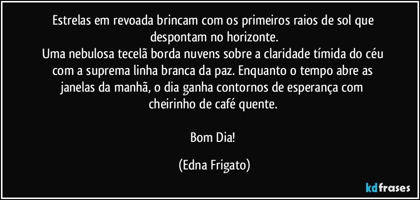 Estrelas em revoada brincam com os primeiros raios de sol que despontam no horizonte.
Uma nebulosa tecelã borda nuvens sobre a claridade tímida do céu com a suprema linha branca da paz. Enquanto o tempo abre as janelas da manhã,  o dia  ganha contornos de esperança com cheirinho de café quente. 

Bom Dia! (Edna Frigato)