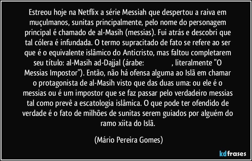 Estreou hoje na Netflix a série Messiah que despertou a raiva em muçulmanos, sunitas principalmente, pelo nome do personagem principal é chamado de al-Masih (messias). Fui atrás e descobri que tal cólera é infundada. O termo supracitado de fato se refere ao ser que é o equivalente islâmico do Anticristo, mas faltou completarem seu título: al-Masih ad-Dajjal (árabe: المسيح الدجال, literalmente "O Messias Impostor"). Então, não há ofensa alguma ao Islã em chamar o protagonista de al-Masih visto que das duas uma: ou ele é o messias ou é um impostor que se faz passar pelo verdadeiro messias tal como prevê a escatologia islâmica. O que pode ter ofendido de verdade é o fato de milhões de sunitas serem guiados por alguém do ramo xiita do Islã. (Mário Pereira Gomes)