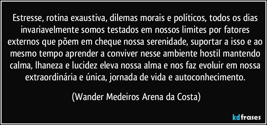 Estresse, rotina exaustiva, dilemas morais e políticos, todos os dias invariavelmente somos testados em nossos limites por fatores externos que põem em cheque nossa serenidade, suportar a isso e ao mesmo tempo aprender a conviver nesse ambiente hostil mantendo calma, lhaneza e lucidez eleva nossa alma e nos faz evoluir em nossa extraordinária e única, jornada de vida e autoconhecimento. (Wander Medeiros Arena da Costa)