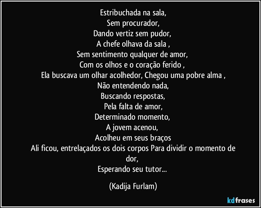 Estribuchada na sala,
 Sem procurador, 
Dando  vertiz  sem pudor, 
A chefe olhava da sala ,
Sem sentimento qualquer de amor, 
Com os olhos e o coração  ferido , 
Ela buscava um olhar acolhedor,  Chegou uma pobre alma ,
 Não  entendendo nada, 
 Buscando respostas, 
Pela falta de amor,
Determinado  momento, 
A jovem acenou, 
 Acolheu  em seus braços  
 Ali ficou, entrelaçados  os dois corpos Para dividir o momento de dor, 
Esperando seu tutor... (Kadija Furlam)