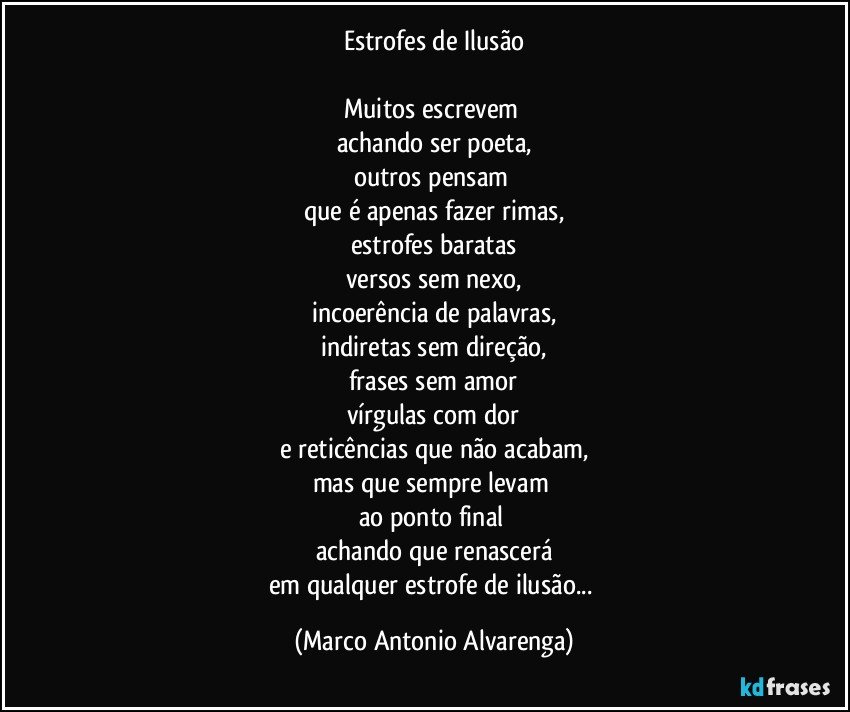 Estrofes de Ilusão

Muitos escrevem 
achando ser poeta,
outros pensam 
que é apenas fazer rimas,
estrofes baratas
versos sem nexo,
incoerência de palavras,
indiretas sem direção,
frases sem amor
vírgulas com dor
e reticências que não acabam,
mas que sempre levam 
ao ponto final 
achando que renascerá
em qualquer estrofe de ilusão... (Marco Antonio Alvarenga)