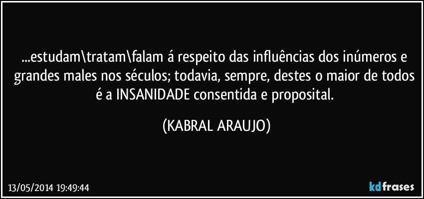 ...estudam\tratam\falam á respeito das influências dos inúmeros e grandes males nos séculos; todavia, sempre, destes o maior de todos é a INSANIDADE consentida e proposital. (KABRAL ARAUJO)