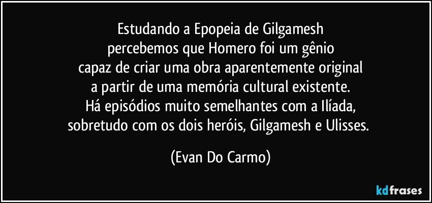 Estudando a Epopeia de Gilgamesh
percebemos que Homero foi um gênio
capaz de criar uma obra aparentemente original
a partir de uma memória cultural existente.
Há episódios muito semelhantes com a Ilíada,
sobretudo com os dois heróis, Gilgamesh e Ulisses. (Evan Do Carmo)