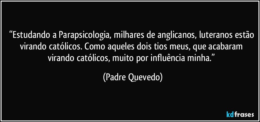 “Estudando a Parapsicologia, milhares de anglicanos, luteranos estão virando católicos. Como aqueles dois tios meus, que acabaram virando católicos, muito por influência minha.” (Padre Quevedo)