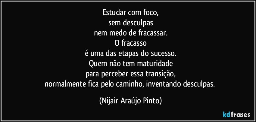 Estudar com foco,
sem desculpas
nem medo de fracassar.
O fracasso
é uma das etapas do sucesso.
Quem não tem maturidade
para perceber essa transição,
normalmente fica pelo caminho, inventando desculpas. (Nijair Araújo Pinto)