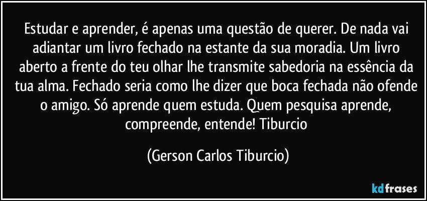 Estudar e aprender, é apenas uma questão de querer. De nada vai adiantar um livro fechado na estante da sua moradia. Um livro aberto a frente do teu olhar lhe transmite sabedoria na essência da tua alma. Fechado seria como lhe dizer que boca fechada não ofende o amigo. Só aprende quem estuda. Quem pesquisa aprende, compreende, entende! Tiburcio (Gerson Carlos Tiburcio)