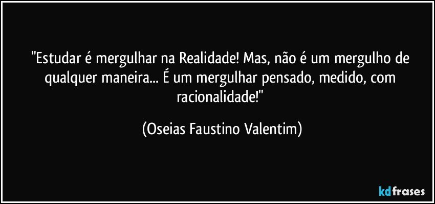 "Estudar é mergulhar na Realidade! Mas, não é um mergulho de qualquer maneira... É um mergulhar pensado, medido, com racionalidade!" (Oseias Faustino Valentim)