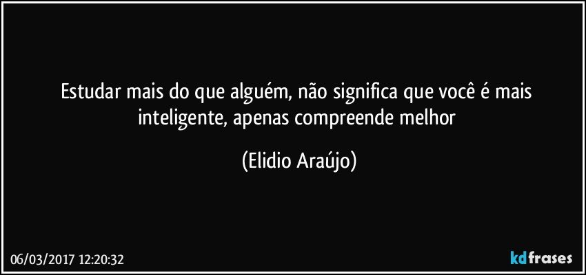 Estudar mais do que alguém, não significa que você é mais inteligente, apenas compreende melhor (Elidio Araújo)