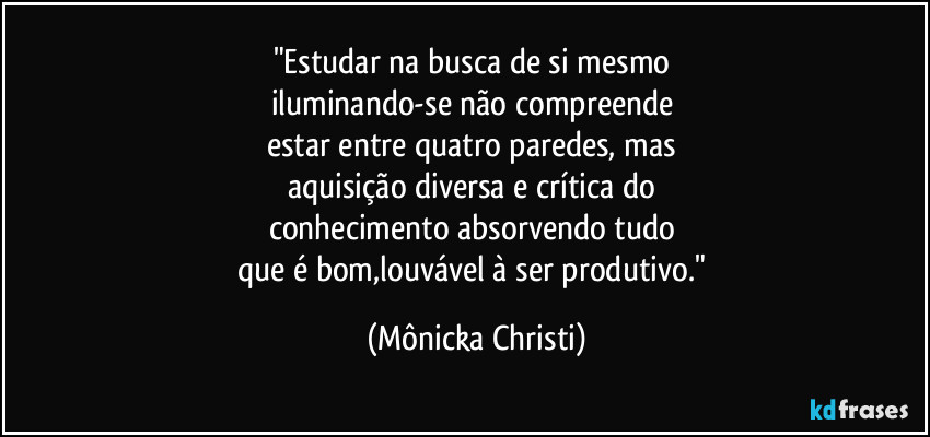 "Estudar na busca de si mesmo 
iluminando-se não compreende 
estar entre quatro paredes, mas 
aquisição diversa e crítica do 
conhecimento absorvendo  tudo 
que é bom,louvável à ser produtivo." (Mônicka Christi)