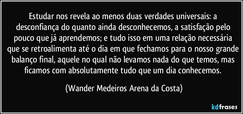 Estudar nos revela ao menos duas verdades universais: a desconfiança do quanto ainda desconhecemos, a satisfação pelo pouco que já aprendemos; e tudo isso em uma relação necessária que se retroalimenta até o dia em que fechamos para o nosso grande balanço final, aquele no qual não levamos nada do que temos, mas ficamos com absolutamente tudo que um dia conhecemos. (Wander Medeiros Arena da Costa)