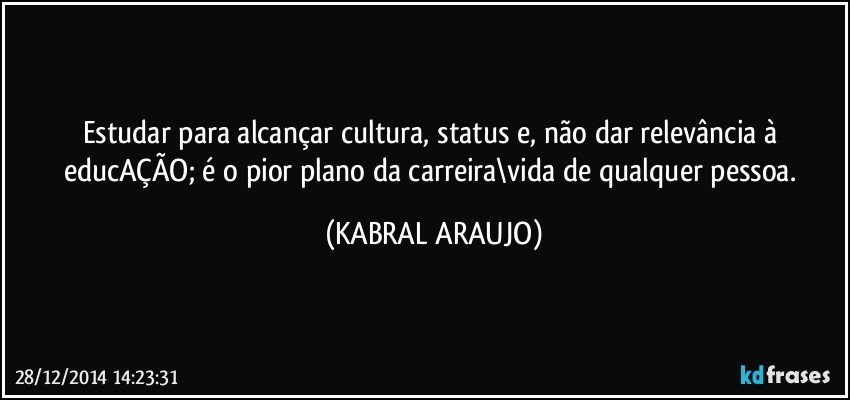 Estudar para alcançar cultura, status e, não dar relevância à educAÇÃO; é o pior plano da carreira\vida de qualquer pessoa. (KABRAL ARAUJO)