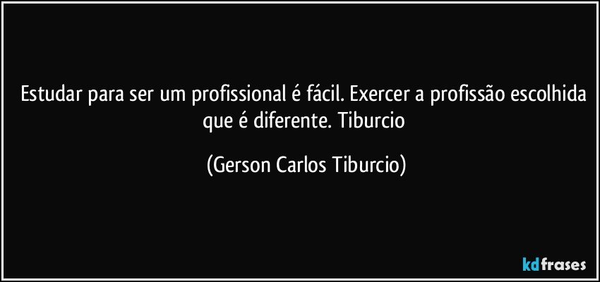 Estudar para ser um profissional é fácil. Exercer a profissão escolhida que é diferente. Tiburcio (Gerson Carlos Tiburcio)