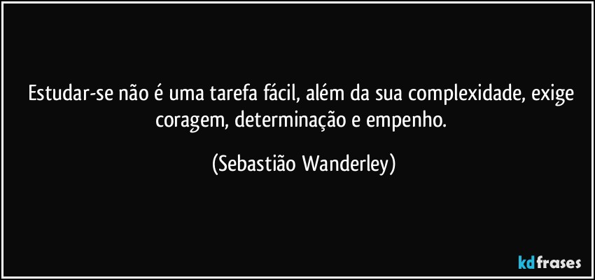 Estudar-se não é uma tarefa fácil, além da sua complexidade, exige coragem, determinação e empenho. (Sebastião Wanderley)