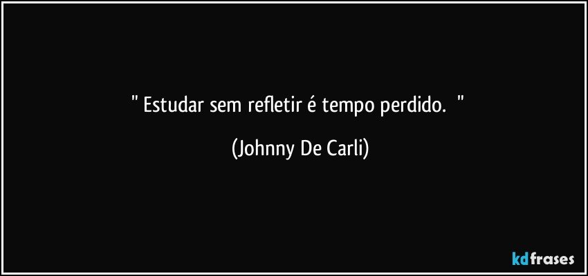 "    Estudar sem refletir é tempo perdido.     " (Johnny De Carli)