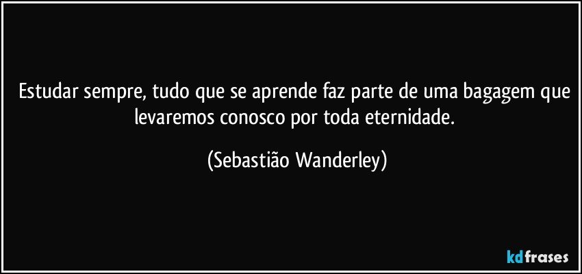 Estudar sempre, tudo que se aprende faz parte de uma bagagem que levaremos conosco por toda eternidade. (Sebastião Wanderley)