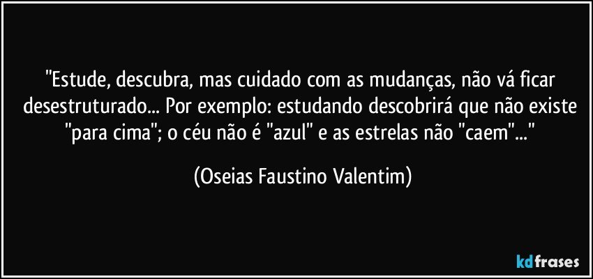 "Estude, descubra, mas cuidado com as mudanças, não vá ficar desestruturado... Por exemplo: estudando descobrirá que não existe "para cima"; o céu não é "azul" e as estrelas não "caem"..." (Oseias Faustino Valentim)