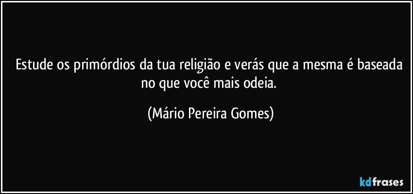 Estude os primórdios da tua religião e verás que a mesma é baseada no que você mais odeia. (Mário Pereira Gomes)