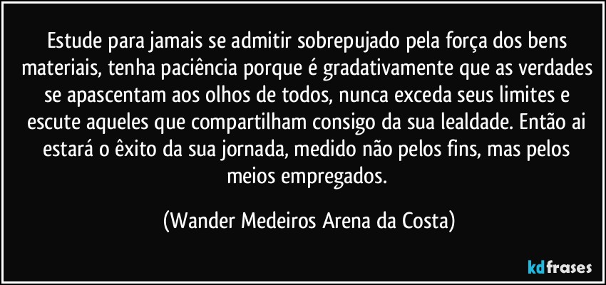 Estude para jamais se admitir sobrepujado pela força dos bens materiais, tenha paciência porque é gradativamente que as verdades se apascentam aos olhos de todos, nunca exceda seus limites e escute aqueles que compartilham consigo da sua lealdade. Então ai estará o êxito da sua jornada, medido não pelos fins, mas pelos meios empregados. (Wander Medeiros Arena da Costa)