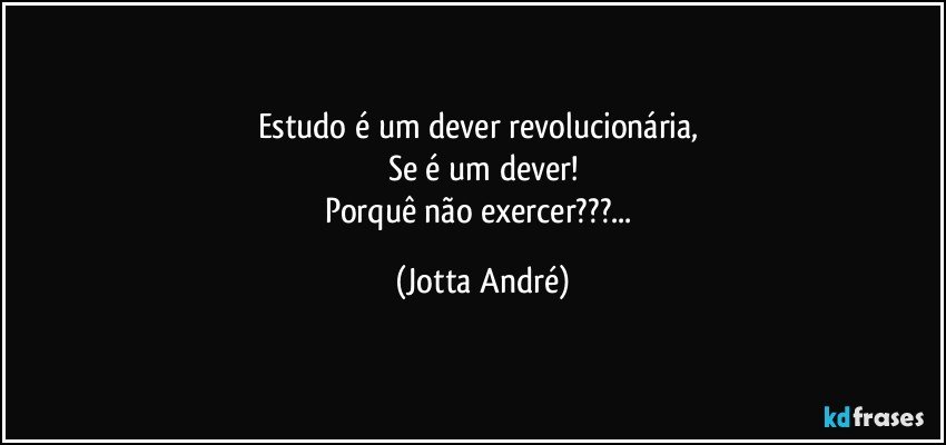 Estudo é um dever revolucionária, 
Se é um dever!
Porquê não exercer???... (Jotta André)