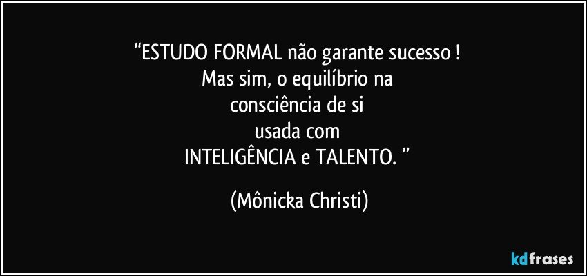 “ESTUDO FORMAL não garante sucesso ! 
Mas sim,  o equilíbrio na 
consciência de si 
usada com 
INTELIGÊNCIA e TALENTO. ” (Mônicka Christi)