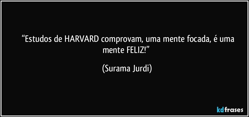 	“Estudos de HARVARD comprovam, uma mente focada, é uma mente FELIZ!” (Surama Jurdi)