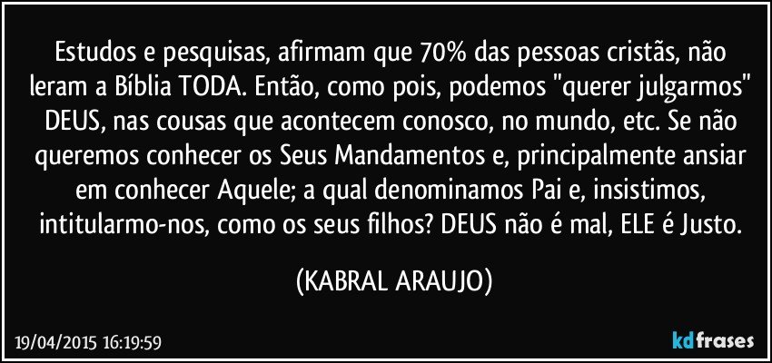 Estudos e pesquisas, afirmam que 70% das pessoas cristãs, não leram a Bíblia TODA. Então, como pois, podemos "querer julgarmos" DEUS, nas cousas que acontecem conosco, no mundo, etc. Se não queremos conhecer os Seus Mandamentos e, principalmente ansiar em conhecer Aquele; a qual denominamos Pai e, insistimos, intitularmo-nos, como os seus filhos? DEUS não é mal, ELE é Justo. (KABRAL ARAUJO)