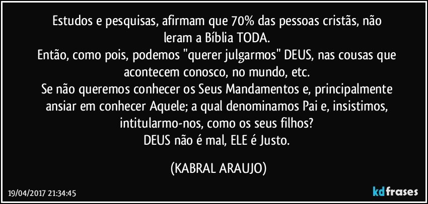 Estudos e pesquisas, afirmam que 70% das pessoas cristãs, não leram a Bíblia TODA. 
Então, como pois, podemos "querer julgarmos" DEUS, nas cousas que acontecem conosco, no mundo, etc. 
Se não queremos conhecer os Seus Mandamentos e, principalmente ansiar em conhecer Aquele; a qual denominamos Pai e, insistimos, intitularmo-nos, como os seus filhos? 
DEUS não é mal, ELE é Justo. (KABRAL ARAUJO)