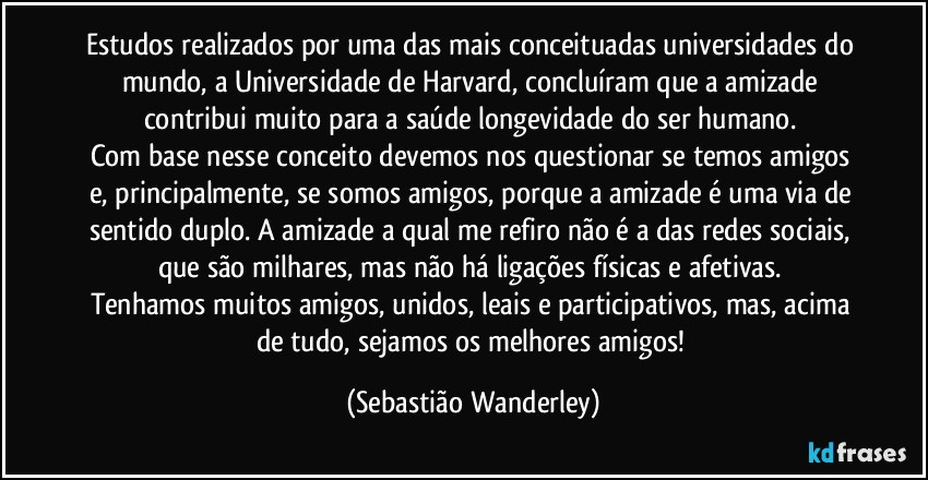 Estudos realizados por uma das mais conceituadas universidades do mundo, a Universidade de Harvard, concluíram que a amizade contribui muito para a saúde longevidade do ser humano. 
Com base nesse conceito devemos nos questionar se temos amigos e, principalmente, se somos amigos, porque a amizade é uma via de sentido duplo. A amizade a qual me refiro não é a das redes sociais, que são milhares, mas não há ligações físicas e afetivas. 
Tenhamos muitos amigos, unidos, leais e participativos, mas, acima de tudo, sejamos os melhores amigos! (Sebastião Wanderley)