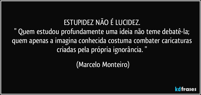 ESTUPIDEZ NÃO É LUCIDEZ. 
" Quem estudou profundamente uma ideia não teme debatê-la; quem apenas a imagina conhecida costuma combater caricaturas criadas pela própria ignorância. " (Marcelo Monteiro)