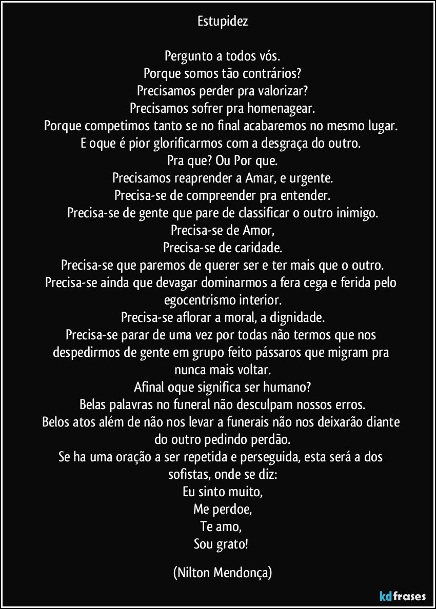 Estupidez

Pergunto a todos vós.
Porque somos tão contrários?
Precisamos perder pra valorizar?
Precisamos sofrer pra homenagear.
Porque competimos tanto se no final acabaremos no mesmo lugar. 
E oque é pior glorificarmos com a desgraça do outro. 
Pra que? Ou Por que.
Precisamos reaprender a Amar, e urgente.
Precisa-se de compreender pra entender.
Precisa-se de gente que pare de classificar o outro inimigo.
Precisa-se de Amor,
Precisa-se de caridade.
Precisa-se que paremos de querer ser e ter mais que o outro.
Precisa-se ainda que devagar dominarmos a fera cega e ferida pelo egocentrismo interior.
Precisa-se aflorar a moral, a dignidade.
Precisa-se parar de uma vez por todas não termos que nos despedirmos de gente em grupo feito pássaros que migram pra nunca mais voltar.
Afinal oque significa ser humano?
Belas palavras no funeral não desculpam nossos erros.
Belos atos além de não nos levar a funerais não nos deixarão diante do outro pedindo perdão.
Se ha uma oração a ser repetida e perseguida, esta será a dos sofistas, onde se diz:
Eu sinto muito,
Me perdoe,
Te amo, 
Sou grato! (Nilton Mendonça)