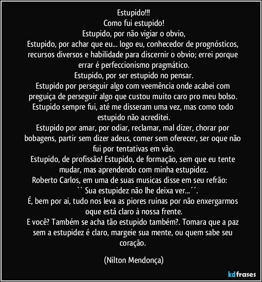 Estupido!!!
Como fui estupido!
Estupido, por não vigiar o obvio,
Estupido, por achar que eu... logo eu, conhecedor de prognósticos, recursos diversos e habilidade para discernir o obvio; errei porque errar é perfeccionismo pragmático.
Estupido, por ser estupido no pensar.
Estupido por perseguir algo com veemência onde acabei com preguiça de perseguir algo que custou muito caro pro meu bolso. 
Estupido sempre fui, até me disseram uma vez, mas como todo estupido não acreditei.
Estupido por amar, por odiar, reclamar, mal dizer, chorar por bobagens, partir sem dizer adeus, comer sem oferecer, ser oque não fui por tentativas em vão.
Estupido, de profissão! Estupido, de formação, sem que eu tente mudar, mas aprendendo com minha estupidez.
Roberto Carlos, em uma de suas musicas disse em seu refrão:                          `` Sua estupidez não lhe deixa ver...´´.
É, bem por ai, tudo nos leva as piores ruinas por não enxergarmos oque está claro à nossa frente.
E você? Também se acha tão estupido também?. Tomara que a paz sem a estupidez é claro, margeie sua mente, ou quem sabe seu coração. (Nilton Mendonça)