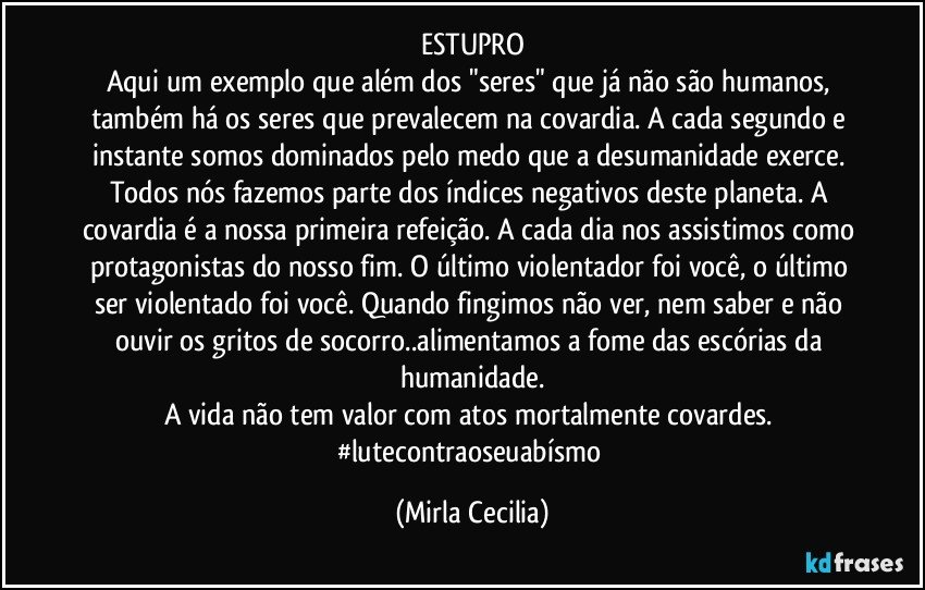 ESTUPRO
Aqui um exemplo que além dos "seres" que já não são humanos, também há os seres que prevalecem na covardia. A cada segundo e instante somos dominados pelo medo que a desumanidade exerce. Todos nós fazemos parte dos índices negativos deste planeta. A covardia é a nossa primeira refeição. A cada dia nos assistimos como protagonistas do nosso fim. O último violentador foi você, o último ser violentado foi você. Quando fingimos não ver, nem saber e não ouvir os gritos de socorro..alimentamos a fome das escórias da humanidade.
A vida não tem valor com atos mortalmente covardes. #lutecontraoseuabísmo (Mirla Cecilia)