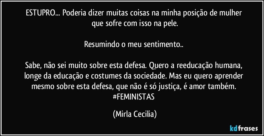 ESTUPRO... Poderia dizer muitas coisas na minha posição de mulher que sofre com isso na pele.

Resumindo o meu sentimento.. 

Sabe, não sei muito sobre esta defesa. Quero a reeducação humana, longe da educação e costumes da sociedade. Mas eu quero aprender mesmo sobre esta defesa, que não é só justiça, é amor também. #FEMINISTAS (Mirla Cecilia)