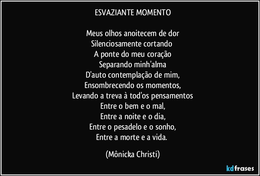 ESVAZIANTE MOMENTO

Meus olhos anoitecem de dor
Silenciosamente cortando 
A ponte do meu coração
Separando minh'alma
D'auto contemplação de mim,
Ensombrecendo os momentos,
Levando a treva à tod'os pensamentos
Entre o bem e o mal,
Entre a noite e o dia,
Entre o pesadelo e o sonho,
Entre a morte e a vida. (Mônicka Christi)