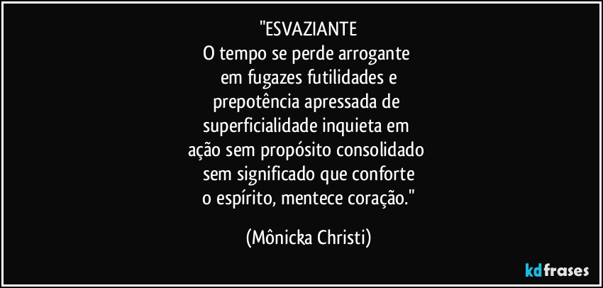 "ESVAZIANTE
O tempo se perde arrogante
em fugazes futilidades e
prepotência apressada de
superficialidade inquieta em
ação sem propósito consolidado
sem significado que conforte
o espírito, mentece coração." (Mônicka Christi)
