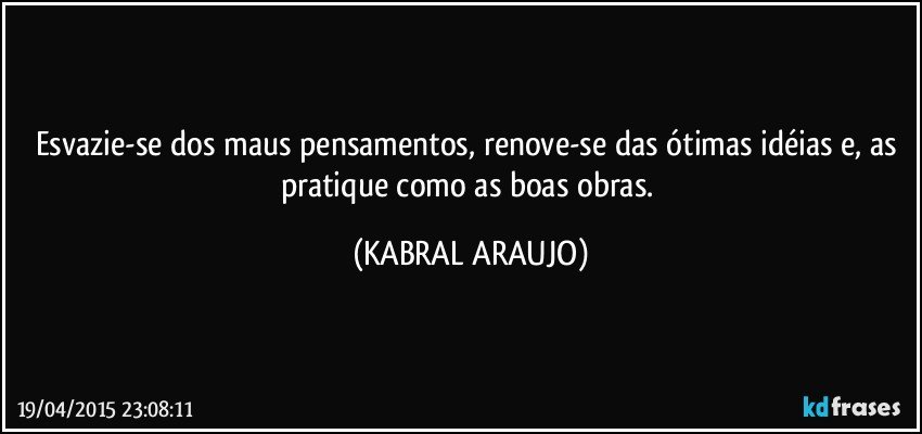 Esvazie-se dos maus pensamentos, renove-se das ótimas idéias e, as pratique como as boas obras. (KABRAL ARAUJO)