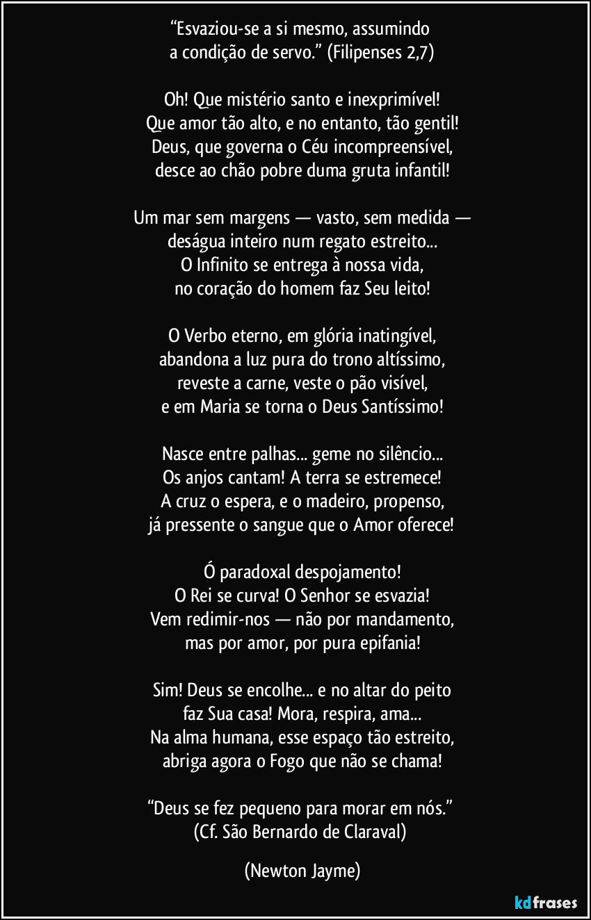 “Esvaziou-se a si mesmo, assumindo
a condição de servo.” (Filipenses 2,7)
Oh! Que mistério santo e inexprimível!
Que amor tão alto, e no entanto, tão gentil!
Deus, que governa o Céu incompreensível,
desce ao chão pobre duma gruta infantil!
Um mar sem margens — vasto, sem medida —
deságua inteiro num regato estreito...
O Infinito se entrega à nossa vida,
no coração do homem faz Seu leito!
O Verbo eterno, em glória inatingível,
abandona a luz pura do trono altíssimo,
reveste a carne, veste o pão visível,
e em Maria se torna o Deus Santíssimo!
Nasce entre palhas... geme no silêncio...
Os anjos cantam! A terra se estremece!
A cruz o espera, e o madeiro, propenso,
já pressente o sangue que o Amor oferece!
Ó paradoxal despojamento!
O Rei se curva! O Senhor se esvazia!
Vem redimir-nos — não por mandamento,
mas por amor, por pura epifania!
Sim! Deus se encolhe... e no altar do peito
faz Sua casa! Mora, respira, ama...
Na alma humana, esse espaço tão estreito,
abriga agora o Fogo que não se chama!
“Deus se fez pequeno para morar em nós.”
(Cf. São Bernardo de Claraval) (Newton Jayme)