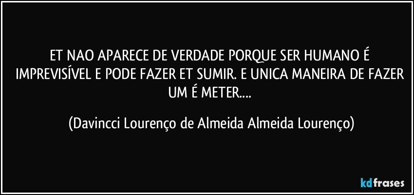 ET NAO APARECE DE VERDADE PORQUE SER HUMANO É IMPREVISÍVEL E PODE FAZER ET SUMIR. E UNICA MANEIRA DE FAZER UM É METER... (Davincci Lourenço de Almeida Almeida Lourenço)