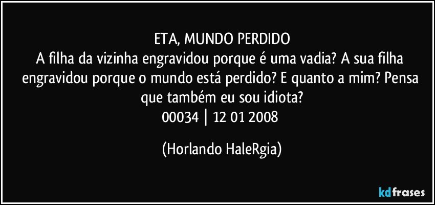 ETA, MUNDO PERDIDO
A filha da vizinha engravidou porque é uma vadia? A sua filha engravidou porque o mundo está perdido? E quanto a mim? Pensa que também eu sou idiota?
00034 | 12/01/2008 (Horlando HaleRgia)