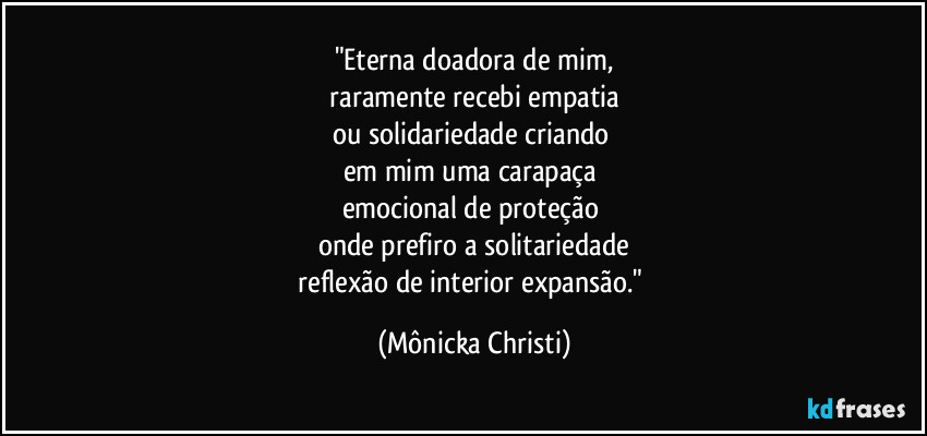 "Eterna doadora de mim,
 raramente recebi empatia 
ou solidariedade criando 
em mim uma carapaça 
emocional de proteção 
onde prefiro a solitariedade
 reflexão de interior expansão."⁠ (Mônicka Christi)