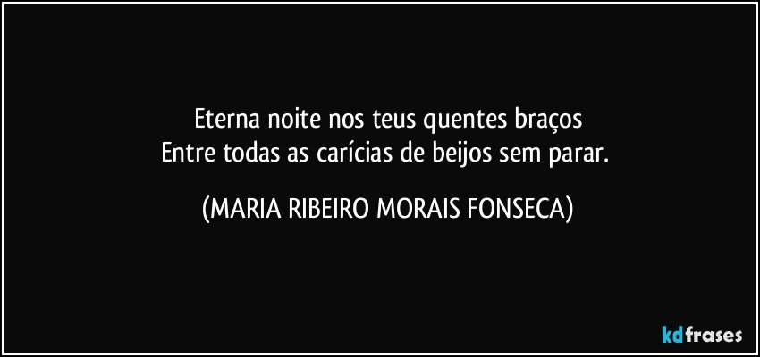 Eterna noite nos teus quentes braços
Entre todas as carícias de beijos sem parar. (MARIA RIBEIRO MORAIS FONSECA)