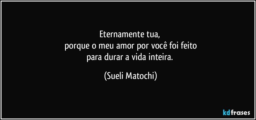 Eternamente tua, 
porque o meu amor por você foi feito
para durar a vida inteira. (Sueli Matochi)