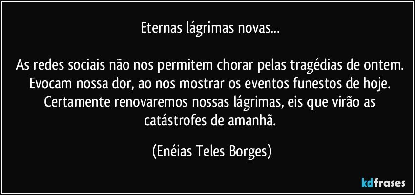 Eternas lágrimas novas... 

As redes sociais não nos permitem chorar pelas tragédias de ontem. Evocam nossa dor, ao nos mostrar os eventos funestos de hoje. Certamente renovaremos nossas lágrimas, eis que virão as catástrofes de amanhã. (Enéias Teles Borges)