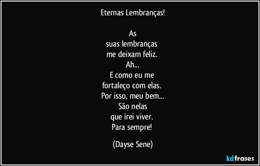 Eternas Lembranças!

As
suas lembranças 
me deixam feliz. 
Ah...
E como eu me 
fortaleço com elas. 
Por isso, meu bem...
São nelas
que irei viver. 
Para sempre! (Dayse Sene)