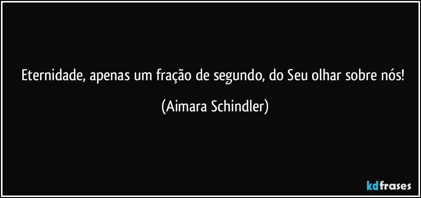 Eternidade, apenas um fração de segundo, do Seu olhar sobre nós! (Aimara Schindler)