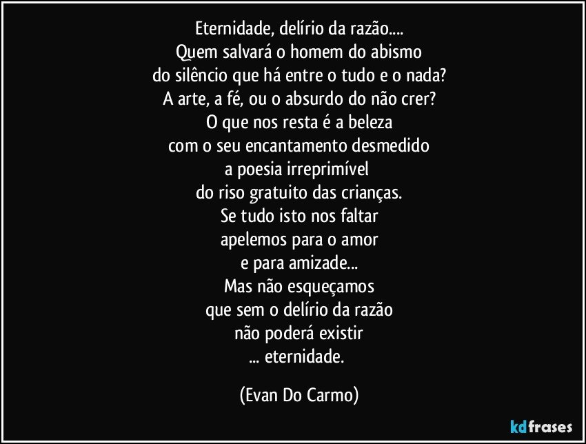 Eternidade, delírio da razão...
Quem salvará o homem do abismo
do silêncio que há entre o tudo e o nada?
A arte, a fé, ou o absurdo do não crer?
O que nos resta é a beleza
com o seu encantamento desmedido
a poesia irreprimível 
do riso gratuito das crianças.
Se tudo isto nos faltar
apelemos para o amor
e para amizade...
Mas não esqueçamos
que sem o delírio da razão
não poderá existir
... eternidade. (Evan Do Carmo)