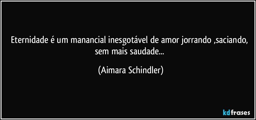 Eternidade é um manancial inesgotável de amor jorrando ,saciando, sem mais saudade... (Aimara Schindler)